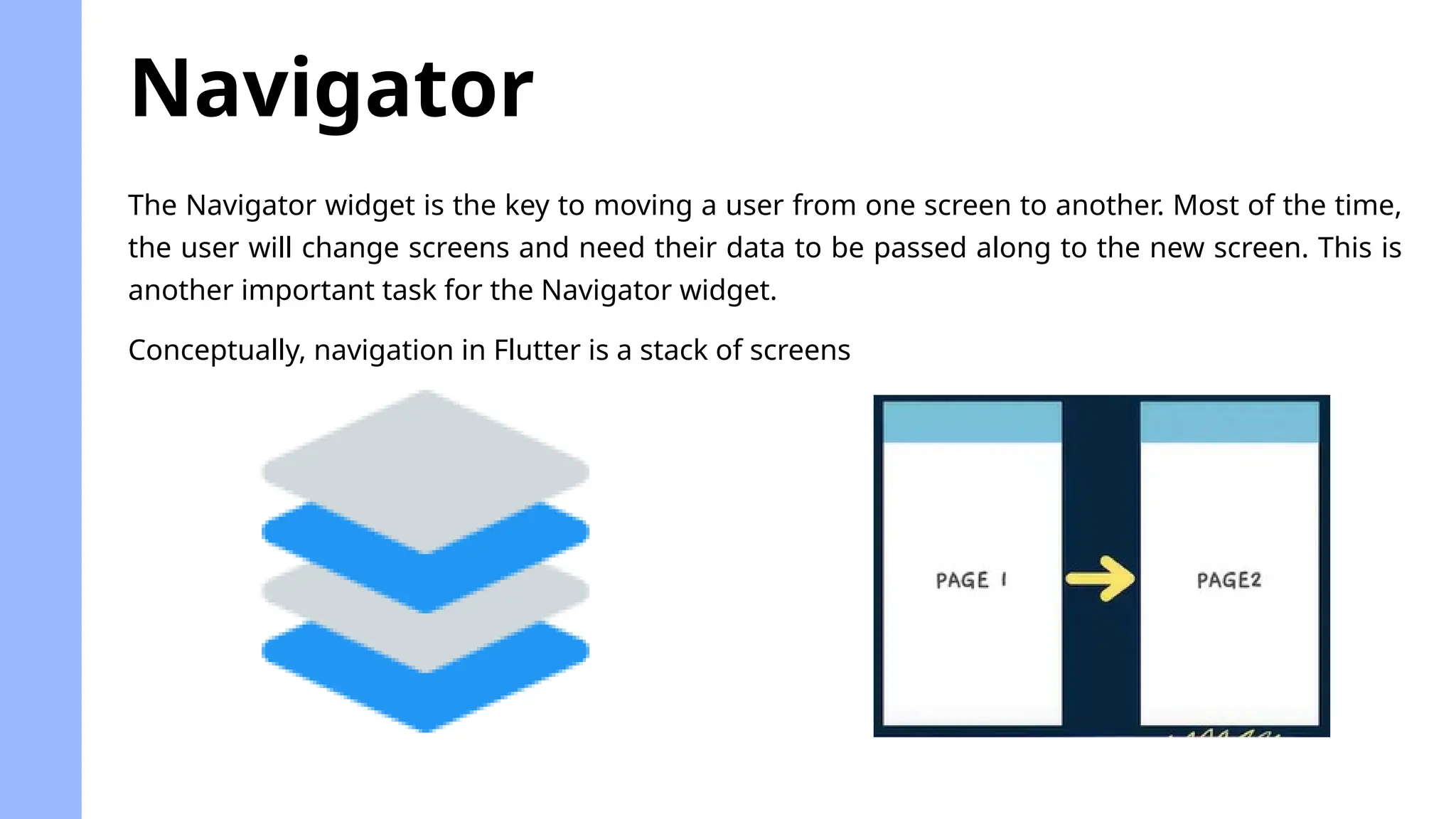 The Navigator widget is the key to moving a user from one screen to another. Most of the time,
the user will change screens and need their data to be passed along to the new screen. This is
another important task for the Navigator widget.
Navigator
Conceptually, navigation in Flutter is a stack of screens
 