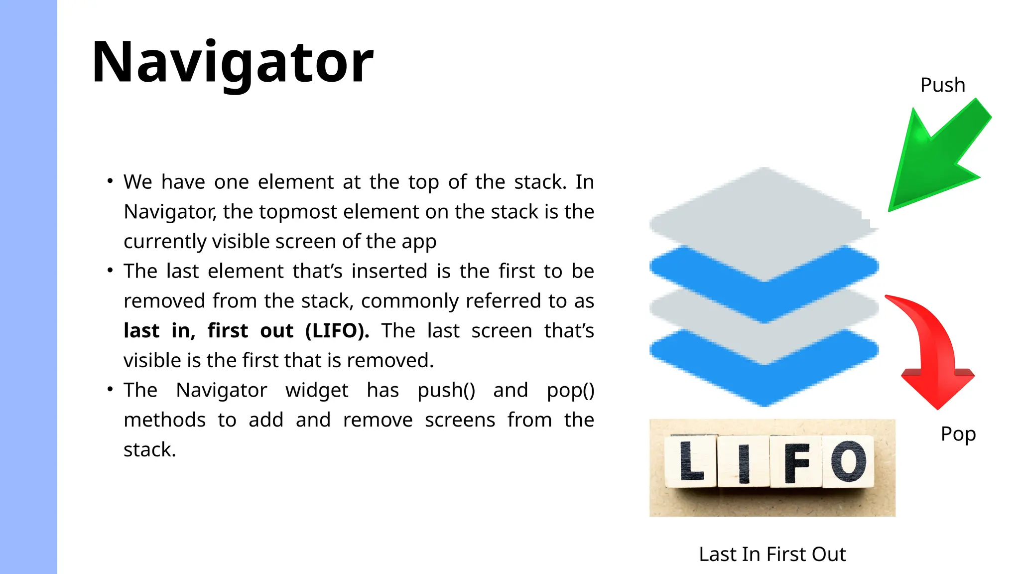 Navigator
• We have one element at the top of the stack. In
Navigator, the topmost element on the stack is the
currently visible screen of the app
• The last element that’s inserted is the first to be
removed from the stack, commonly referred to as
last in, first out (LIFO). The last screen that’s
visible is the first that is removed.
• The Navigator widget has push() and pop()
methods to add and remove screens from the
stack.
Last In First Out
Push
Pop
 
