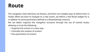 The navigation stack elements are Routes, and there are multiple ways to define them in
Flutter. When we want to navigate to a new screen, we define a new Route widget for it,
in addition to some parameters defined as a RouteSettings instance.
We can better organize the navigation structure through the use of named routes,
allowing us to do the following:
• Organize the screens in a clear way
• Centralize the creation of screens
• Pass parameters to screens
Route
 