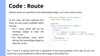 Code : Route
Named routes are specified on the MaterialApp widget, so it uses named routes.
In this code, we have specified that
there are two routes available within
the app:
• the '/' route, which will use the
FirstPage widget to draw the
screen, and
• the '/SecondPage' route, which
will use the SecondPage widget to
draw the screen.
The '/' route is a special route that is equivalent to the home property of the app, Or you can
declare by using initialRoute to define which page to be loaded first.
 