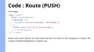 Code : Route (PUSH)
First Page
Notice how much cleaner the code feels and that the intent of the navigation is clearer. The
creation of MaterialPageRoute is implicit now.
 