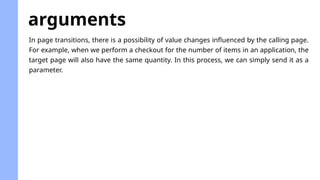 arguments
In page transitions, there is a possibility of value changes influenced by the calling page.
For example, when we perform a checkout for the number of items in an application, the
target page will also have the same quantity. In this process, we can simply send it as a
parameter.
 