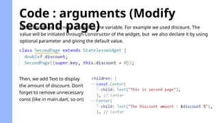 Code : arguments (Modify
Second page)
In Second Page, we need to declare the variable. For example we used discount. The
value will be initiated through Constructor of the widget, but we also declare it by using
optional parameter and giving the default value.
Then, we add Text to display
the amount of discount. Don’t
forget to remove unnecessary
const (like in main.dart, so on)
 