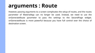 arguments : Route
However, passing arguments to a screen complicates the setup of routes, and the routes
parameter of MaterialApp can no longer be used. Instead, we need to use the
onGenerateRoute parameter to pass the settings to the SecondPage widget.
onGenerateRoute is more powerful because you have full control over the choice of
destination screen.
 