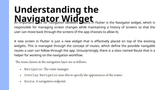 An important class for navigation between screens in Flutter is the Navigator widget, which is
responsible for managing screen changes while maintaining a history of screens so that the
user can move back through the screens (if the app chooses to allow it).
A new screen in Flutter is just a new widget that is effectively placed on top of the existing
widgets. This is managed through the concept of routes, which define the possible navigable
routes a user can follow through the app. Unsurprisingly, there is a class named Route that is a
helper for working on the navigation workflow.
Understanding the
Navigator Widget
 
