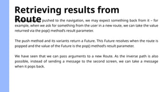 Retrieving results from
Route
When a route is pushed to the navigation, we may expect something back from it – for
example, when we ask for something from the user in a new route, we can take the value
returned via the pop() method’s result parameter.
The push method and its variants return a Future. This Future resolves when the route is
popped and the value of the Future is the pop() method’s result parameter.
We have seen that we can pass arguments to a new Route. As the inverse path is also
possible, instead of sending a message to the second screen, we can take a message
when it pops back.
 