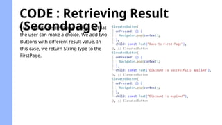 CODE : Retrieving Result
(Secondpage)
Let’s update SecondPage widget so that
the user can make a choice. We add two
Buttons with different result value. In
this case, we return String type to the
FirstPage.
 