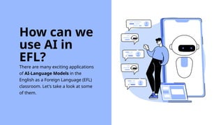 There are many exciting applications
of AI-Language Models in the
English as a Foreign Language (EFL)
classroom. Let's take a look at some
of them.
How can we
use AI in
EFL?
 