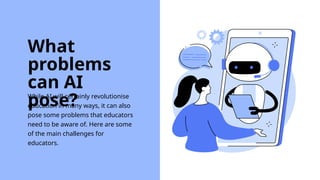 While AI will certainly revolutionise
education in many ways, it can also
pose some problems that educators
need to be aware of. Here are some
of the main challenges for
educators.
What
problems
can AI
pose?
 