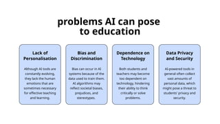 Lack of
Personalisation
Although AI tools are
constantly evolving,
they lack the human
emotions that are
sometimes necessary
for effective teaching
and learning.
Dependence on
Technology
Both students and
teachers may become
too dependent on
technology, hindering
their ability to think
critically or solve
problems.
Data Privacy
and Security
AI-powered tools in
general often collect
vast amounts of
personal data, which
might pose a threat to
students' privacy and
security.
problems AI can pose
to education
Bias and
Discrimination
Bias can occur in AI
systems because of the
data used to train them.
AI algorithms may
reflect societal biases,
prejudices, and
stereotypes.
 