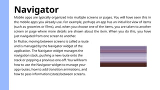 Mobile apps are typically organized into multiple screens or pages. You will have seen this in
the mobile apps you already use. For example, perhaps an app has an initial list view of items
(such as groceries or films), and, when you choose one of the items, you are taken to another
screen or page where more details are shown about the item. When you do this, you have
just navigated from one screen to another.
Navigator
In Flutter, moving between screens is called a route
and is managed by the Navigator widget of the
application. The Navigator widget manages the
navigation stack, pushing a new route onto the
stack or popping a previous one-off. You will learn
how to use the Navigator widget to manage your
app routes, how to add transition animations, and
how to pass information (state) between screens.
 