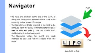 Navigator
• We have one element at the top of the stack. In
Navigator, the topmost element on the stack is the
currently visible screen of the app
• The last element that’s inserted is the first to be
removed from the stack, commonly referred to as
last in, first out (LIFO). The last screen that’s
visible is the first that is removed.
• The Navigator widget has push() and pop()
methods to add and remove screens from the
stack.
Last In First Out
Push
Pop
 