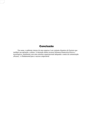 Conclusão
Em suma, o ambiente interno de uma empresa é um conjunto dinamico de factores que
moldam sua operação e cultura. A interação ebntre recursos humanos,financeiros,fisicos e
tecnologicos, juntamente com uma estrutura organizacional adequada e canais de comunicação
eficazes, +e fundamental para o sucesso empresarial
 