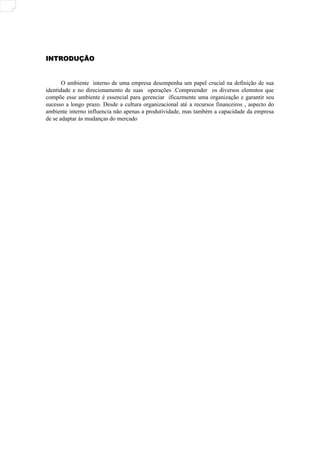 INTRODUÇÃO
INTRODUÇÃO
O ambiente interno de uma empresa desempenha um papel crucial na definição de sua
identidade e no direcionamento de suas operações .Compreender os diversos elemntos que
compõe esse ambiente é essencial para gerenciar ificazmente uma organização e garantir seu
sucesso a longo prazo. Desde a cultura organizacional até a recursos financeiros , aspecto do
ambiente interno influencia não apenas a produtividade, mas também a capacidade da empresa
de se adaptar às mudanças do mercado
 
