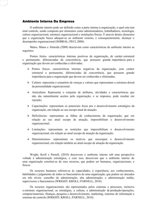 Ambiente Interna Da Empresa
Ambiente Interna Da Empresa
O ambiente interno pode ser definido como a parte interna à organização, o qual esta tem
total controle, sendo composto por elementos como administradores, trabalhadores, tecnologia,
cultura organizacional, estrutura organizacional e instalações físicas. É através destes elementos
que a organização busca adequar-se ao ambiente externo, e consequentemente, alcançar o
desempenho organizacional (SOBRAL; PECI, 2008).
Matos, Matos e Almeida (2008) descrevem como características do ambiente interno as
seguintes:
Pontos fortes- características internas positivas da organização, de caráter estrutural
e permanente, diferenciadas da concorrência, que possuem grande importância para a
organização que devem ser conhecidas e efetivadas;
 Pontos fracos- características internas negativas da organização, com caráter
estrutural e permanente, diferenciadas da concorrência, que possuem grande
importância para a organização que devem ser conhecidas e eliminadas;
 Cultura- representa o somatório de crenças e valores que representam a estrutura dorsal
da personalidade organizacional;
 Anticultura- Representa o conjunto de atributos, atividades e características que
não são naturalmente aceitos pela organização, e se impostos, pode resultar em
rejeição;
 Capacitações- representam os potenciais focos pra o desenvolvimento estratégico da
organização, em relação ao seu escopo atual de atuação;
 Deficiências- representam as falhas de conhecimento da organização, que em
relação ao seu atual escopo de atuação, impossibilitam o desenvolvimento
organizacional;
 Limitações- representam as restrições que impossibilitam o desenvolvimento
organizacional, em relação ao atual escopo de atuação da organização;
 Determinismos- representam os motivos que encorajam o desenvolvimento
organizacional, em relação também ao atual escopo de atuação da organização.
Wright, Kroll e Parnell, (2010) descrevem o ambiente interno sob uma perspectiva
voltada à administração estratégica, e com isso, descrevem que o ambiente interno de
uma organização constitui-se de seus recursos, que podem ser humanos, organizacionais, e
físicos.
Os recursos humanos referem-se às capacidades, à experiência, aos conhecimentos,
habilidades e julgamento de todos os funcionários de uma organização, que podem ser alocados
em três níveis: conselho de administração; alta administração; e administração média,
supervisores e funcionários (WRIGHT; KROLL; PARNELL, 2010).
Os recursos organizacionais são representados pelos sistemas e processos, inclusive
a estrutura organizacional, as estratégias, a cultura, a administração de produção/operações,
compras/materiais, finanças, pesquisa e desenvolvimento, marketing, sistemas de informação e
sistemas de controle (WRIGHT; KROLL; PARNELL, 2010).
 