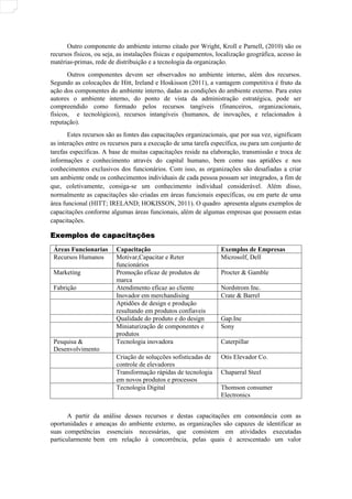 Outro componente do ambiente interno citado por Wright, Kroll e Parnell, (2010) são os
recursos físicos, ou seja, as instalações físicas e equipamentos, localização geográfica, acesso às
matérias-primas, rede de distribuição e a tecnologia da organização.
Outros componentes devem ser observados no ambiente interno, além dos recursos.
Segundo as colocações de Hitt, Ireland e Hoskisson (2011), a vantagem competitiva é fruto da
ação dos componentes do ambiente interno, dadas as condições do ambiente externo. Para estes
autores o ambiente interno, do ponto de vista da administração estratégica, pode ser
compreendido como formado pelos recursos tangíveis (financeiros, organizacionais,
físicos, e tecnológicos), recursos intangíveis (humanos, de inovações, e relacionados à
reputação).
Estes recursos são as fontes das capacitações organizacionais, que por sua vez, significam
as interações entre os recursos para a execução de uma tarefa específica, ou para um conjunto de
tarefas específicas. A base de muitas capacitações reside na elaboração, transmissão e troca de
informações e conhecimento através do capital humano, bem como nas aptidões e nos
conhecimentos exclusivos dos funcionários. Com isso, as organizações são desafiadas a criar
um ambiente onde os conhecimentos individuais de cada pessoa possam ser integrados, a fim de
que, coletivamente, consiga-se um conhecimento individual considerável. Além disso,
normalmente as capacitações são criadas em áreas funcionais específicas, ou em parte de uma
área funcional (HITT; IRELAND; HOKISSON, 2011). O quadro apresenta alguns exemplos de
capacitações conforme algumas áreas funcionais, além de algumas empresas que possuem estas
capacitações.
Exemplos de capacitações
Exemplos de capacitações
Áreas Funcionarias Capacitação Exemplos de Empresas
Recursos Humanos Motivar,Capacitar e Reter
funcionários
Microsolf, Dell
Marketing Promoção eficaz de produtos de
marca
Procter & Gamble
Fabrição Atendimento eficaz ao cliente Nordstrom Inc.
Inovador em merchandising Crate & Barrel
Aptidões de design e produção
resultando em produtos confiaveis
Qualidade do produto e do design Gap.Inc
Miniaturização de componentes e
produtos
Sony
Pesquisa &
Desenvolvimento
Tecnologia inovadora Caterpillar
Criação de soluçcões sofisticadas de
controle de elevadores
Otis Elevador Co.
Transformação rápidas de tecnologia
em novos produtos e processos
Chaparral Steel
Tecnologia Digital Thomson consumer
Electronics
A partir da análise desses recursos e destas capacitações em consonância com as
oportunidades e ameaças do ambiente externo, as organizações são capazes de identificar as
suas competências essenciais necessárias, que consistem em atividades executadas
particularmente bem em relação à concorrência, pelas quais é acrescentado um valor
 