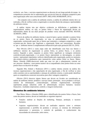 exclusivo aos bens e serviços organizacionais no decorrer de um longo período de tempo. As
competências essenciais são as capacitações que servem de fonte de vantagem competitiva para
uma organização sobre seus concorrentes (HITT; IRELAND; HOSKISSON, 2011).
Em conjunto com a análise do ambiente externo, a análise do ambiente interno deve ser
realizada, a fim de verificar como a organização se encontra diante das ameaças e oportunidades
do ambiente externo.
A análise interna tem por objetivo evidenciar as deficiências e qualidades da
organizaçãoem análise, ou seja, os pontos fortes e fracos da organização devem ser
determinados diante da sua atual posição do produto versus mercado (MATOS; MATOS;
ALMEIDA, 2008).
Através da análise do ambiente interno, é possível para o gestor entender os pontos fortes
ou os pontos fracos da organização, ou seja, as potencialidades e limitações da
organização, esclarecendo quais são os fatores que sustentam a vantagem competitiva, e quais
os pontos que são fatores que fragilizam a organização frente aos concorrentes. Ressalta-
se que o ambiente interno é completamente influenciável pela ação gerencial (SILVA, 2010).
Para Oliveira (2011) é nesta etapa onde são identificados com base nos fatores e
subfatores internos da organização os pontos fortes, os pontos fracos, e os pontos
neutros. Segundo o autor, enquanto os pontos fortes significam as vantagens estruturais
controláveis pela organização, e os pontos fracos representam as desvantagens, os pontos
neutros representam importantes variáveis identificadas pela organização, porém no momento,
não existem critérios e parâmetros para mensurá-los como pontos fortes ou fracos. Matos;
Matos; Almeida (2008) descrevem ainda que uma vez que o planejamento consiste em
um processo dinâmico, esses pontos neutros vão se enquadrando como pontos fortes ou como
pontos fracos no decorrer do tempo.
Segundo Hitt, Ireland e Hoskisson (2011) a análise interna consiste na análise dos
recursos organizacionais e das capacitações de uma organização, a fim de verificar se estes
estão coerentes com as oportunidades e ameaças do ambiente externo, e assim poder identificar
quais as competências essenciais necessárias para obter vantagem competitiva.
Oliveira (2011) descreve alguns fatores que devem ser levados em consideração na
análise do ambiente interno: produtos e serviços atuais; promoção; novos produtos e serviços,
sistema de informações; comercialização; estrutura organizacional; tecnologia;
suprimentos; parque industrial; estilo de administração; recursos humanos; recursos
financeiros; resultados empresariais; controle; e imagem institucional.
Elemntos Do ambiente Interno
Elemntos Do ambiente Interno
Para Matos, Matos e Almeida (2008), para a identificação dos pontos fortes e fracos, bem
como dos pontos neutros, devem ser analisados os seguintes aspectos:
 Funções- analisar as funções de marketing, finanças, produção, e recursos
humanos;
 Aspectos organizacionais- devem ser analisados aspectos como a estrutura
organizacional, o portfólio de produtos e serviços, os sistemas de informações
operacionais e gerenciais, o controle de qualidade, o conhecimento das
necessidades do consumidor, entre outros;
 