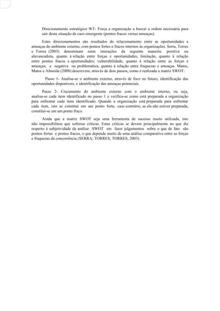 Direcionamento estratégico WT- Força a organização a buscar a ordem necessária para
sair desta situação de caos emergente (pontos fracos versus ameaças).
Estes direcionamentos são resultados do relacionamento entre as oportunidades e
ameaças do ambiente externo, com pontos fortes e fracos internos às organizações. Serra, Torres
e Torres (2003) denominam estas interações da seguinte maneira: positiva ou
alavancadora, quanto à relação entre forças e oportunidades; limitação, quanto à relação
entre pontos fracos e oportunidades; vulnerabilidade, quanto à relação entre as forças e
ameaças; e negativa ou problemática, quanto à relação entre fraquezas e ameaças. Matos,
Matos e Almeida (2008) descrevem, através de dois passos, como é realizada a matriz SWOT:
Passo 1- Analisa-se o ambiente externo, através de foco no futuro, identificação das
oportunidades disponíveis, e identificação das ameaças potenciais.
Passo 2- Cruzamento do ambiente externo com o ambiente interno, ou seja,
analisa-se cada item identificado no passo 1 e verifica-se como está preparada a organização
para enfrentar cada item identificado. Quando a organização está preparada para enfrentar
cada item, isto se constitui em um ponto forte, caso contrário, se ela não estiver preparada,
constitui-se em um ponto fraco.
Ainda que a matriz SWOT seja uma ferramenta de sucesso muito utilizada, isto
não impossibilitou que sofresse críticas. Estas críticas se devem principalmente no que diz
respeito à subjetividade da análise SWOT em fazer julgamentos sobre o que de fato são
pontos fortes e pontos fracos, o que depende muito de uma análise comparativa entre as forças
e fraquezas da concorrência (SERRA; TORRES; TORRES, 2003).
 