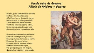 Poesía culta de Góngora:
Fábula de Polifemo y Galatea
De este, pues, formidable de la tierra
Bostezo, el melancólico vacío
A Polifemo, horror de aquella sierra,
Bárbara choza es, albergue umbrío
Y redil espacioso donde encierra
Cuanto las cumbres ásperas cabrío,
De los montes esconde: copia bella
Que un silbo junta y un peñasco sella.
Un monte era de miembros eminente
Este que —de Neptuno hijo fiero—
De un ojo ilustra el orbe de su frente,
Émulo casi del mayor lucero;
Cíclope a quien el pino más valiente
Bastón le obedecía tan ligero,
Y al grave peso junco tan delgado,
Que un día era bastón y otro cayado.
 
