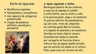 Estilo de Quevedo
⚫ Metáforas originales
⚫ Neologismos o jitanjáforas
⚫ Uso especial de categorías
gramaticales
⚫ Juegos de palabras:
antítesis, paradojas y
polisemias
A Apolo siguiendo a Dafne
Bermejazo platero de las cumbres,
a cuya luz se espulga la canalla:
la ninfa Dafne, que se afufa y calla,
si la quieres gozar, paga y no alumbres.
Si quieres ahorrar de pesadumbres,
ojo del cielo, trata de compralla:
en confites gastó Marte la malla,
y la espada en pasteles y en azumbres.
Volvióse en bolsa Júpiter severo;
levantóse las faldas la doncella
por recogerle en lluvia de dinero.
Astucia fue de alguna dueña estrella,
que de estrella sin dueña no lo infiero:
Febo, pues eres sol, sírvete de ella.
 