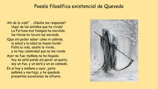 Poesía filosófica existencial de Quevedo
¡Ah de la vida!” … ¿Nadie me responde?
¡Aquí de los antaños que he vivido!
La Fortuna mis tiempos ha mordido;
las Horas mi locura las esconde.
¡Que sin poder saber cómo ni adónde,
la salud y la edad se hayan huido!
Falta la vida, asiste lo vivido,
y no hay calamidad que no me ronde.
Ayer se fue; mañana no ha llegado;
hoy se está yendo sin parar un punto;
soy un fue, y un será y un es cansado.
En el hoy y mañana y ayer, junto
pañales y mortaja, y he quedado
presentes sucesiones de difunto.
 