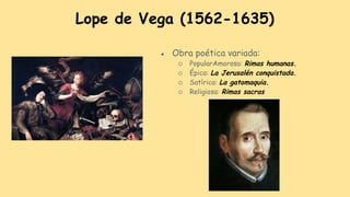 Lope de Vega (1562-1635)
● Obra poética variada:
○ PopularAmorosa: Rimas humanas.
○ Épica: La Jerusalén conquistada.
○ Satírica: La gatomaquia.
○ Religiosa: Rimas sacras
 