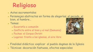 ● Autos sacramentales
● Personajes abstractos en forma de alegorías: el pecado, el
bien, el hombre…
● Temas:
● Eucaristía o comunión
● Conflicto entre el bien y el mal (Demonio)
● Fechas: el Corpus Christi
● Lugares: frente a las iglesias, al aire libre
● Finalidad didáctica: explicar al pueblo dogmas de la Iglesia
● Técnicas: decoración fastuosa, efectos especiales
Religioso
 