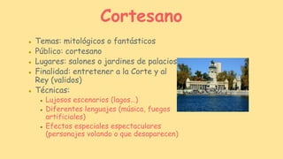 ● Temas: mitológicos o fantásticos
● Público: cortesano
● Lugares: salones o jardines de palacios
● Finalidad: entretener a la Corte y al
Rey (validos)
● Técnicas:
● Lujosos escenarios (lagos…)
● Diferentes lenguajes (música, fuegos
artificiales)
● Efectos especiales espectaculares
(personajes volando o que desaparecen)
Cortesano
 
