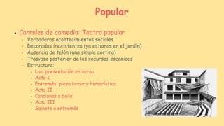 ● Corrales de comedia: Teatro popular
● Verdaderos acontecimientos sociales
● Decorados inexistentes (ya estamos en el jardín)
● Ausencia de telón (una simple cortina)
● Trasvase posterior de los recursos escénicos
● Estructura:
● Loa: presentación en verso
● Acto I
● Entremés: pieza breve y humorística
● Acto II
● Canciones o baile
● Acto III
● Sainete o entremés
Popular
 
