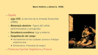 Marco histórico y cultural (s. XVII)
● España
● siglo XVI, la derrota de la Armada Invencible
(1588)
● Monarquía absoluta- figura del valido
(arbitrariedad y corrupción)
● Decadencia económica: lujo y miseria.
● Despoblación del campo:
■ Hacinamiento en las ciudades: pícaros e hidalgos
empobrecidos.
■ Intolerancia: tribunales de sangre.
● Potencias fuertes: Inglaterra y Francia
 