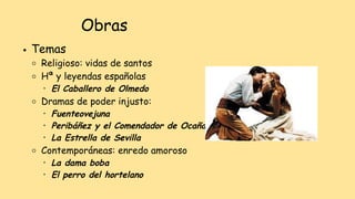 ● Temas
○ Religioso: vidas de santos
○ Hª y leyendas españolas
• El Caballero de Olmedo
○ Dramas de poder injusto:
• Fuenteovejuna
• Peribáñez y el Comendador de Ocaña
• La Estrella de Sevilla
○ Contemporáneas: enredo amoroso
• La dama boba
• El perro del hortelano
Obras
 