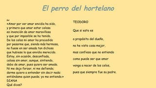 El perro del hortelano
lee
«Amar por ver amar envidia ha sido,
y primero que amar estar celosa
es invención de amor maravillosa
y que por imposible se ha tenido.
De los celos mi amor ha procedido
por pesarme que, siendo más hermosa,
no fuese en ser amada tan dichosa
que hubiese lo que envidio merecido.
Estoy, sin ocasión, desconfïada,
celosa sin amor, aunque, sintiendo,
debo de amar, pues quiero ser amada.
Ni me dejo forzar, ni me defiendo;
darme quiero a entender sin decir nada:
entiéndame quien puede; yo me entiendo.»
DIANA
Qué dices?
TEODORO
Que si esto es
a propósito del dueño,
no he visto cosa mejor,
mas confieso que no entiendo
como puede ser que amor
venga a nacer de los celos,
pues que siempre fue su padre.
 