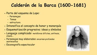 ● Parte del esquema de Lope:
● Personajes
● Temas
● estructura
● Intensifica el concepto de honor y monarquía
● Esquematización progresiva: ideas y símbolos
● Lenguaje complicado: metáforas difíciles, antítesis,
elipsis...
● Personajes muy elaborados: encarnan profundos
sentimientos
● Escenografía espectacular
Calderón de la Barca (1600-1681)
 