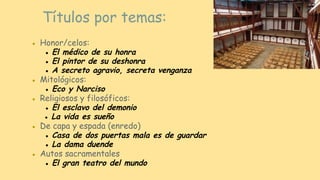● Honor/celos:
● El médico de su honra
● El pintor de su deshonra
● A secreto agravio, secreta venganza
● Mitológicos:
● Eco y Narciso
● Religiosos y filosóficos:
● El esclavo del demonio
● La vida es sueño
● De capa y espada (enredo)
● Casa de dos puertas mala es de guardar
● La dama duende
● Autos sacramentales
● El gran teatro del mundo
Títulos por temas:
 