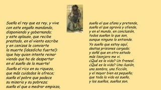 Sueña el rey que es rey, y vive
con este engaño mandando,
disponiendo y gobernando;
y este aplauso, que recibe
prestado, en el viento escribe
y en cenizas le convierte
la muerte (¡desdicha fuerte!):
¡que hay quien intente reinar
viendo que ha de despertar
en el sueño de la muerte!
Sueña el rico en su riqueza,
que más cuidados le ofrece;
sueña el pobre que padece
su miseria y su pobreza;
sueña el que a medrar empieza,
sueña el que afana y pretende,
sueña el que agravia y ofende,
y en el mundo, en conclusión,
todos sueñan lo que son,
aunque ninguno lo entiende.
Yo sueño que estoy aquí,
destas prisiones cargado;
y soñé que en otro estado
más lisonjero me vi.
¿Qué es la vida? Un frenesí.
¿Qué es la vida? Una ilusión,
una sombra, una ficción,
y el mayor bien es pequeño;
que toda la vida es sueño,
y los sueños, sueños son.
 