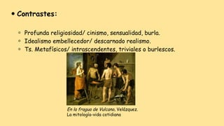 ⚫ Contrastes:
⚪ Profunda religiosidad/ cinismo, sensualidad, burla.
⚪ Idealismo embellecedor/ descarnado realismo.
⚪ Ts. Metafísicos/ intrascendentes, triviales o burlescos.
En la fragua de Vulcano, Velázquez.
La mitología-vida cotidiana
 