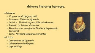 Géneros literarios barrocos.
⚫ Novela
⚪ 2ª parte de El Quijote, 1615
⚪ Picaresca: El Buscón ,Quevedo
⚪ Satírica : El diablo cojuelo, Vélez de Guevara
⚪ Pastoril, La Galatea. Cervantes
⚪ Bizantina: Los trabajos de Pérsiles y Segismunda.
Cervantes
⚪ Corta: Novelas Ejemplares. Cervantes
⚫ Lírica
⚪ Conceptismo de Quevedo
⚪ Culteranismo de Góngora
⚪ Lope de Vega
 
