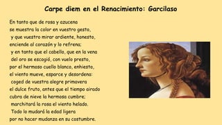 Carpe diem en el Renacimiento: Garcilaso
En tanto que de rosa y azucena
se muestra la color en vuestro gesto,
y que vuestro mirar ardiente, honesto,
enciende al corazón y lo refrena;
y en tanto que el cabello, que en la vena
del oro se escogió, con vuelo presto,
por el hermoso cuello blanco, enhiesto,
el viento mueve, esparce y desordena:
coged de vuestra alegre primavera
el dulce fruto, antes que el tiempo airado
cubra de nieve la hermosa cumbre;
marchitará la rosa el viento helado.
Todo lo mudará la edad ligera
por no hacer mudanza en su costumbre.
 