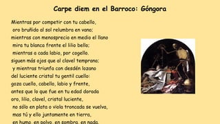 Mientras por competir con tu cabello,
oro bruñido al sol relumbra en vano;
mientras con menosprecio en medio el llano
mira tu blanca frente el lilio bello;
mientras a cada labio, por cogello.
siguen más ojos que al clavel temprano;
y mientras triunfa con desdén lozano
del luciente cristal tu gentil cuello:
goza cuello, cabello, labio y frente,
antes que lo que fue en tu edad dorada
oro, lilio, clavel, cristal luciente,
no sólo en plata o vïola troncada se vuelva,
mas tú y ello juntamente en tierra,
en humo, en polvo, en sombra, en nada.
Carpe diem en el Barroco: Góngora
 