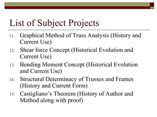 List of Subject Projects
11. Graphical Method of Truss Analysis (History and
Current Use)
12. Shear force Concept (Historical Evolution and
Current Use)
13. Bending Moment Concept (Historical Evolution
and Current Use)
14. Structural Determinacy of Trusses and Frames
(History and Current Form)
15. Castigliano’s Theorem (History of Author and
Method along with proof)
 