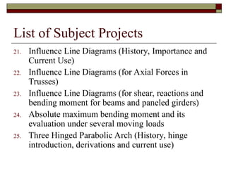 List of Subject Projects
21. Influence Line Diagrams (History, Importance and
Current Use)
22. Influence Line Diagrams (for Axial Forces in
Trusses)
23. Influence Line Diagrams (for shear, reactions and
bending moment for beams and paneled girders)
24. Absolute maximum bending moment and its
evaluation under several moving loads
25. Three Hinged Parabolic Arch (History, hinge
introduction, derivations and current use)
 