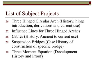 List of Subject Projects
26. Three Hinged Circular Arch (History, hinge
introduction, derivations and current use)
27. Influence Lines for Three Hinged Arches
28. Cables (History, Ancient to current use)
29. Suspension Bridges (Case History of
construction of specific bridge)
30. Three Moment Equation (Development
History and Proof)
 