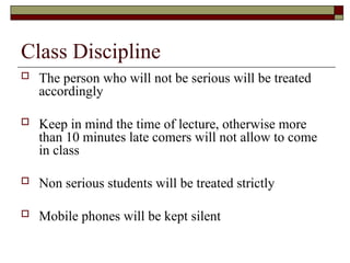 Class Discipline
 The person who will not be serious will be treated
accordingly
 Keep in mind the time of lecture, otherwise more
than 10 minutes late comers will not allow to come
in class
 Non serious students will be treated strictly
 Mobile phones will be kept silent
 
