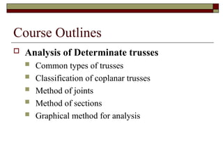 Course Outlines
 Analysis of Determinate trusses
 Common types of trusses
 Classification of coplanar trusses
 Method of joints
 Method of sections
 Graphical method for analysis
 