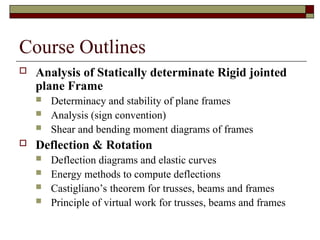 Course Outlines
 Analysis of Statically determinate Rigid jointed
plane Frame
 Determinacy and stability of plane frames
 Analysis (sign convention)
 Shear and bending moment diagrams of frames
 Deflection & Rotation
 Deflection diagrams and elastic curves
 Energy methods to compute deflections
 Castigliano’s theorem for trusses, beams and frames
 Principle of virtual work for trusses, beams and frames
 