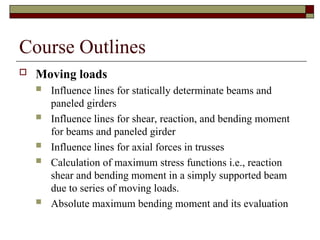 Course Outlines
 Moving loads
 Influence lines for statically determinate beams and
paneled girders
 Influence lines for shear, reaction, and bending moment
for beams and paneled girder
 Influence lines for axial forces in trusses
 Calculation of maximum stress functions i.e., reaction
shear and bending moment in a simply supported beam
due to series of moving loads.
 Absolute maximum bending moment and its evaluation
 