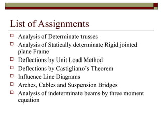 List of Assignments
 Analysis of Determinate trusses
 Analysis of Statically determinate Rigid jointed
plane Frame
 Deflections by Unit Load Method
 Deflections by Castigliano’s Theorem
 Influence Line Diagrams
 Arches, Cables and Suspension Bridges
 Analysis of indeterminate beams by three moment
equation
 