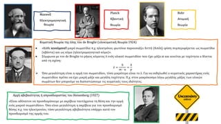 Κυματική θεωρία της ύλης του de Broglie (υλοκυματική θεωρία 1924)
• «Κάθε κινούμενο!! μικρό σωματίδιο π.χ. ηλεκτρόνιο, φωτόνιο παρουσιάζει διττή (διπλή) φύση συμπεριφέρεται ως σωματίδιο
(κβάντα) και ως κύμα (ηλεκτρομαγνητικό κύμα)».
• Σύμφωνα με τον de Broglie το μήκος κύματος λ ενός υλικού σωματιδίου που έχει μάζα m και κινείται με ταχύτητα u δίνεται
από τη σχέση:
𝜆 =
ℎ
𝑚 ∙ 𝑢
=
ℎ
𝑝
➢ Όσο μεγαλύτερη είναι η ορμή του σωματιδίου, τόσο μικρότερο είναι το λ. Για να εκδηλωθεί ο κυματικός χαρακτήρας ενός
σωματιδίου πρέπει να έχει μικρή μάζα και μεγάλη ταχύτητα. Π.χ. στον μακρόκοσμο λόγω μεγάλης μάζας των υλικών
σωμάτων δεν μπορούμε να διαπιστώσουμε τις κυματικές τους ιδιότητες.
Αρχή αβεβαιότητας ή απροσδιοριστίας του Heisenberg (1927)
«Είναι αδύνατον να προσδιορίσουμε με ακρίβεια ταυτόχρονα τη θέση και την ορμή
ενός μικρού σωματιδίου». Όσο είναι μεγαλύτερη η ακρίβεια για τον προσδιορισμό
θέσης π.χ. του ηλεκτρονίου, τόσο μεγαλύτερη αβεβαιότητα υπάρχει κατά τον
προσδιορισμό της ορμής του.
Maxwell
Ηλεκτρομαγνητική
θεωρία
Planck
Κβαντική
θεωρία
Βοhr
Ατομική
θεωρία
 