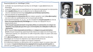 Κυματική εξίσωση του Schrödinger (1926)
 συνδυάζει την κυματική θεωρία της ύλης του de Broglie + αρχή αβεβαιότητας του
Heisenberg
 συσχετίζει μαθηματικά την σωματιδιακή και την κυματική συμπεριφορά του ηλεκτρονίου.
 Δίνει ακριβείς λύσεις μόνο για το υδρογόνο και τα υδρογονοειδή ιόντα,
ενώ στα πολυηλεκτρονικά άτομα εφαρμόζεται με κατάλληλες προσεγγίσεις.
 Από την επίλυσή της προσδιορίζονται:
1) H ολική ενέργειατου ηλεκτρονίου(Εn) που παίρνει ορισμένες τιμές (είναι κβαντισμένη)
και είναι η ίδια που προσδιορίζεται με το ατομικό πρότυπο Bohr.
2) Οι κυματοσυναρτήσεις ψ1, ψ2, ψ3…ψn που ονομάζονται ατομικάτροχιακά και είναι οι
λύσεις της κυματικής εξίσωσης Schrödinger για το άτομο του υδρογόνου και τα
υδρογονοειδή ιόντα.
α) Τα ατομικάτροχιακά αποτελούν συναρτήσεις θέσης του ηλεκτρονίου του ατόμουτου
υδρογόνουτης μορφής ψ(x,y,z) όπου x,y,z οι συντεταγμένες που καθορίζουν τη θέση του
ηλεκτρονίου.
β) Τα τροχιακά είναιενεργειακές καταστάσεις και υπάρχουν και χωρίς ηλεκτρόνια .
γ) Κάθε ατομικό τροχιακό έχει χαρακτηριστική ενέργεια και σχήμα και αντιστοιχεί στην
πιθανότητα εύρεσης του ηλεκτρονίου σε κάθε στοιχειώδες τμήμα του χώρου (ΔV) γύρω
από τον πυρήνα.
3) Οι κβαντικοίαριθμοί n, l, ml οι οποίοι προκύπτουν από την επίλυση της εξίσωσης
Schrödinger για το άτομο του υδρογόνου (και υδρογονοειδή ιόντα) και
καθορίζουν/περιγράφουν το σχήμα των ατομικών τροχιακών.
4) Η πιθανότητα εύρεσης του ηλεκτρονίου (ψ2) σε ορισμένο σημείο του χώρου γύρω από
τον πυρήνα. Η κυματοσυνάρτηση ψ είναι αφηρημένηέννοια χωρίς φυσική σημασία και
αποτελεί μια ένδειξη παρουσίας (ψ≠0 ή μη (ψ=0 )του υδρογόνου γύρω από τον πυρήνα
 