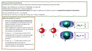 Μαγνητικός κβαντικός αριθμός ml
Ονομάστηκε έτσι επειδή το κινούμενο ηλεκτρόνιο (ηλεκτρικό φορτίο) δημιουργεί μαγνητικό πεδίο.
Παίρνει τιμές ανάλογα με τις τιμές του l δηλαδή ml =- l,…,0,…,+l
δηλαδή παίρνει συνολικά 2 l +1 τιμές και καθορίζει
τον προσανατολισμό του ηλεκτρονιακού νέφους στον χώρο σε σχέση με τους άξονες x,y,z και το τροχιακόόσον αφορά στο ηλεκτρόνιο..
Για n≥1 και l=0 τότε ml =0 → ns τροχιακό
Για n≥2 και l=1 τότε ml =+1 →npx, ml =0→npz, ml =-1→npy 3 τροχιακά
Kβαντικός αριθμός του spin ms
 Καθορίζει την ιδιοπεριστροφή του ηλεκτρονίου
(spin: η στροφορμή του ηλεκτρονίου λόγω της
ιδιοπεριστροφής του γύρω από άξονα που
διέρχεται από το κέντρο του.)
 Είναι ανεξάρτητες οι τιμές του από τις τιμές των
άλλων κβαντικών αριθμών και δεν έχει σχέση με
την ενέργεια του ηλεκτρονίου.
 Η τιμη 𝑚𝑠 = +
1
2
ή spin προς τα πάνω () ή
παράλληλο spin αντιστοιχεί σε ιδιοπεριστροφή
του ηλεκτρονίου αντίθετη των δεικτών του
ρολογιού.
 Η τιμη 𝑚𝑠 = −
1
2
ή spin προς τα κάτω () ή
αντιπαράλληλο spin αντιστοιχεί σε
ιδιοπεριστροφή του ηλεκτρονίου σύμφωνα με τη
φορά των δεικτών του ρολογιού.
ms= -
1
2
ms= +
1
2
 